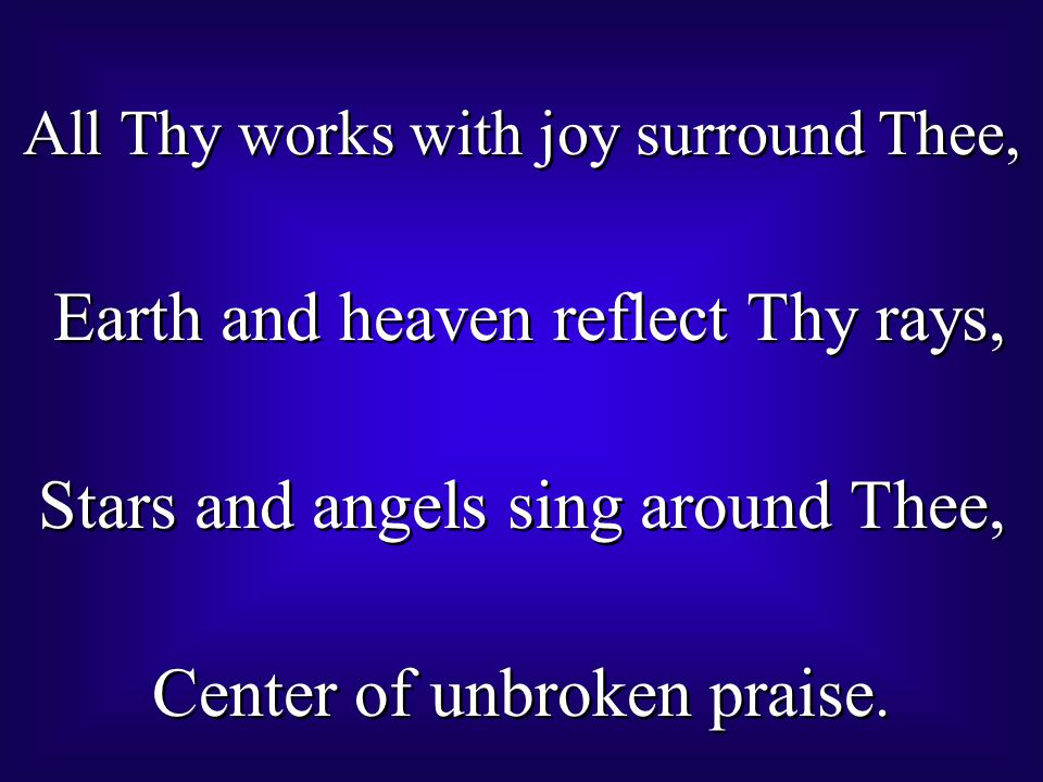 All Thy works with joy surround Thee, Earth and heaven reflect Thy rays, Stars and angels sing around Thee, Center of unbroken praise.