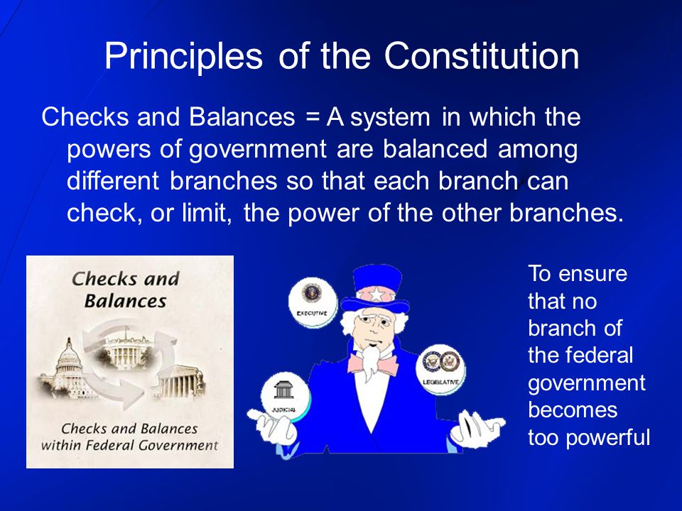 Principles of the Constitution Checks and Balances = A system in which the powers of government are balanced among different branches so that each branch can check, or limit, the power of the other branches.