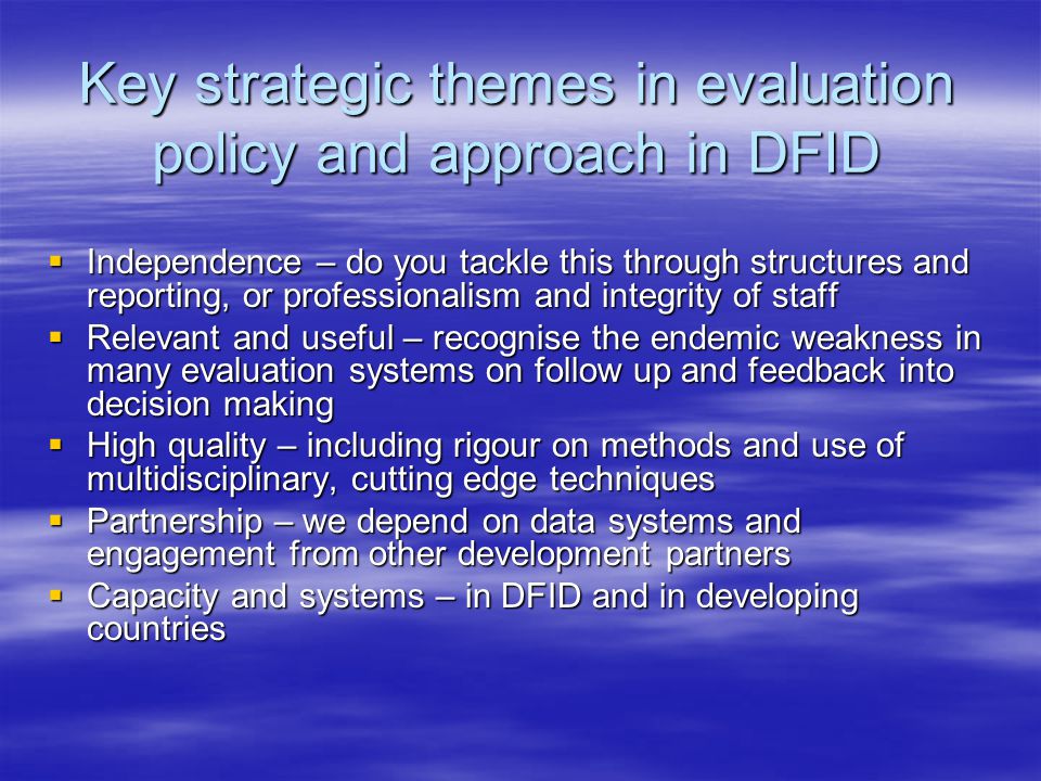 Key strategic themes in evaluation policy and approach in DFID  Independence – do you tackle this through structures and reporting, or professionalism and integrity of staff  Relevant and useful – recognise the endemic weakness in many evaluation systems on follow up and feedback into decision making  High quality – including rigour on methods and use of multidisciplinary, cutting edge techniques  Partnership – we depend on data systems and engagement from other development partners  Capacity and systems – in DFID and in developing countries