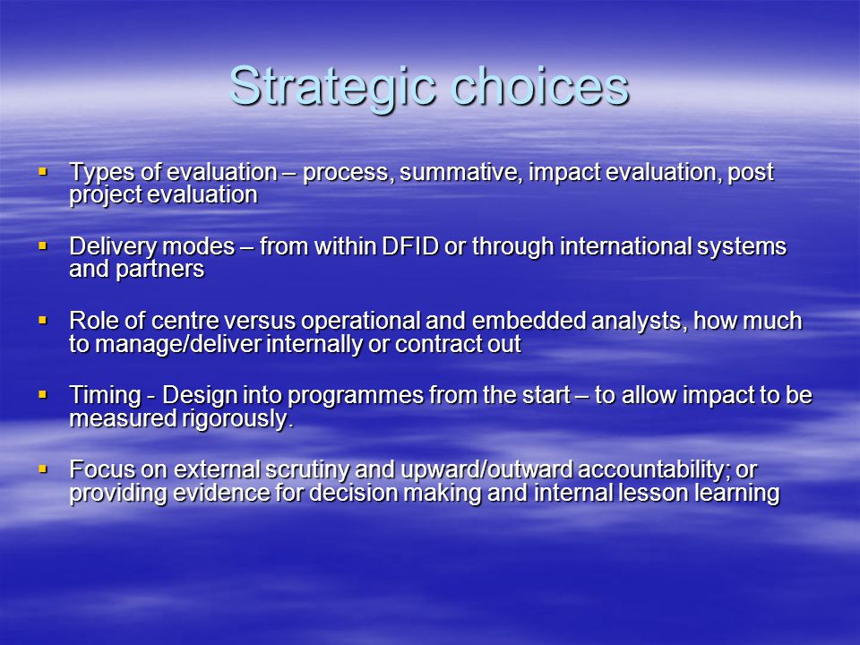 Strategic choices  Types of evaluation – process, summative, impact evaluation, post project evaluation  Delivery modes – from within DFID or through international systems and partners  Role of centre versus operational and embedded analysts, how much to manage/deliver internally or contract out  Timing - Design into programmes from the start – to allow impact to be measured rigorously.