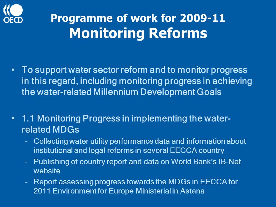 Programme of work for Monitoring Reforms To support water sector reform and to monitor progress in this regard, including monitoring progress in achieving the water-related Millennium Development Goals 1.1 Monitoring Progress in implementing the water- related MDGs –Collecting water utility performance data and information about institutional and legal reforms in several EECCA country –Publishing of country report and data on World Bank’s IB-Net website –Report assessing progress towards the MDGs in EECCA for 2011 Environment for Europe Ministerial in Astana