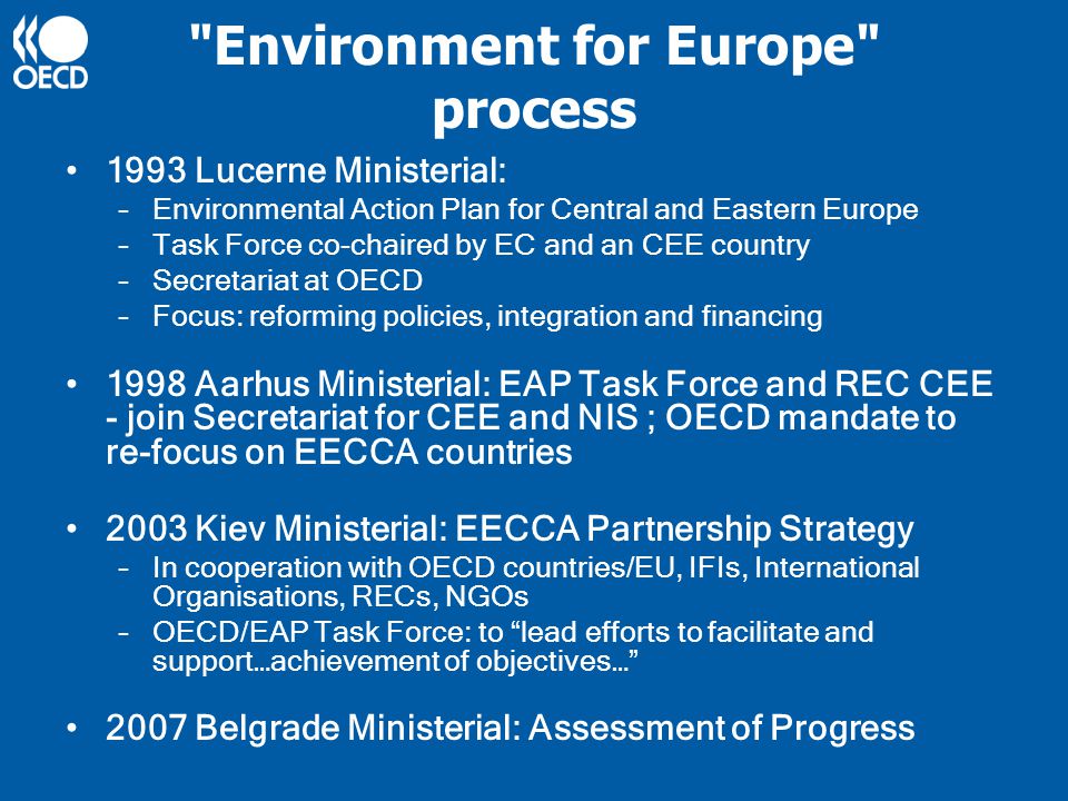 Environment for Europe process 1993 Lucerne Ministerial: –Environmental Action Plan for Central and Eastern Europe –Task Force co-chaired by EC and an CEE country –Secretariat at OECD –Focus: reforming policies, integration and financing 1998 Aarhus Ministerial: EAP Task Force and REC CEE - join Secretariat for CEE and NIS ; OECD mandate to re-focus on EECCA countries 2003 Kiev Ministerial: EECCA Partnership Strategy –In cooperation with OECD countries/EU, IFIs, International Organisations, RECs, NGOs –OECD/EAP Task Force: to lead efforts to facilitate and support…achievement of objectives… 2007 Belgrade Ministerial: Assessment of Progress