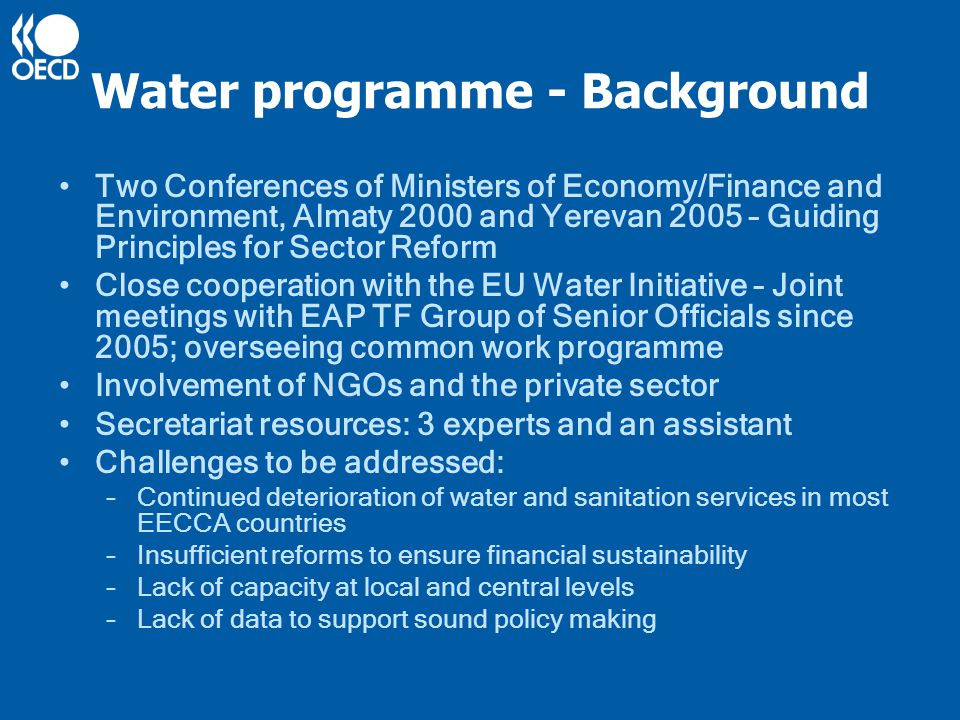 Water programme - Background Two Conferences of Ministers of Economy/Finance and Environment, Almaty 2000 and Yerevan 2005 – Guiding Principles for Sector Reform Close cooperation with the EU Water Initiative – Joint meetings with EAP TF Group of Senior Officials since 2005; overseeing common work programme Involvement of NGOs and the private sector Secretariat resources: 3 experts and an assistant Challenges to be addressed: –Continued deterioration of water and sanitation services in most EECCA countries –Insufficient reforms to ensure financial sustainability –Lack of capacity at local and central levels –Lack of data to support sound policy making