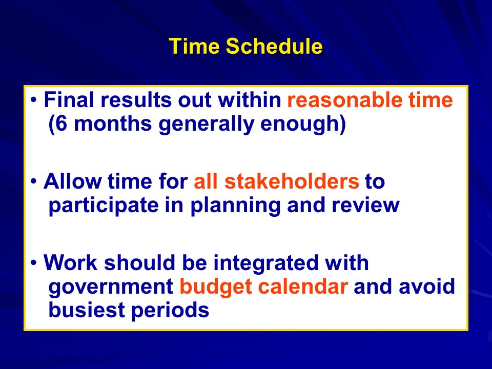 Time Schedule Final results out within reasonable time (6 months generally enough) Allow time for all stakeholders to participate in planning and review Work should be integrated with government budget calendar and avoid busiest periods Final results out within reasonable time (6 months generally enough) Allow time for all stakeholders to participate in planning and review Work should be integrated with government budget calendar and avoid busiest periods