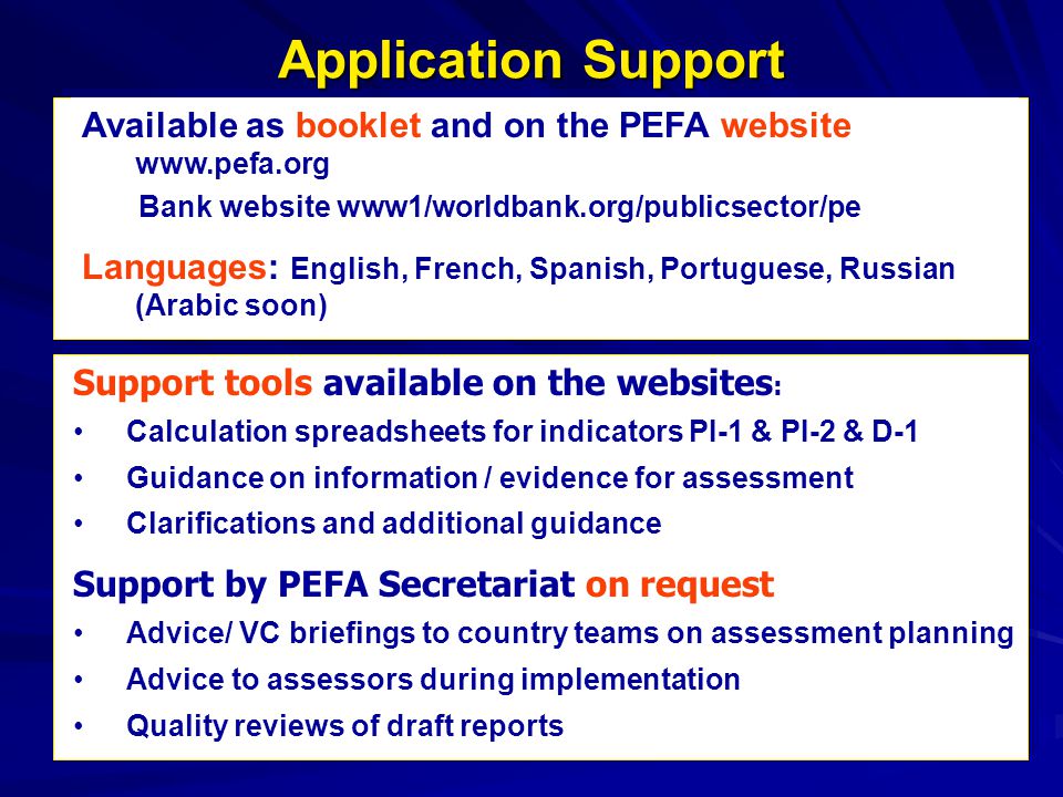 Available as booklet and on the PEFA website   Bank website www1/worldbank.org/publicsector/pe Languages: English, French, Spanish, Portuguese, Russian (Arabic soon) Support tools available on the websites : Calculation spreadsheets for indicators PI-1 & PI-2 & D-1 Guidance on information / evidence for assessment Clarifications and additional guidance Support by PEFA Secretariat on request: Advice/ VC briefings to country teams on assessment planning Advice to assessors during implementation Quality reviews of draft reports Application Support