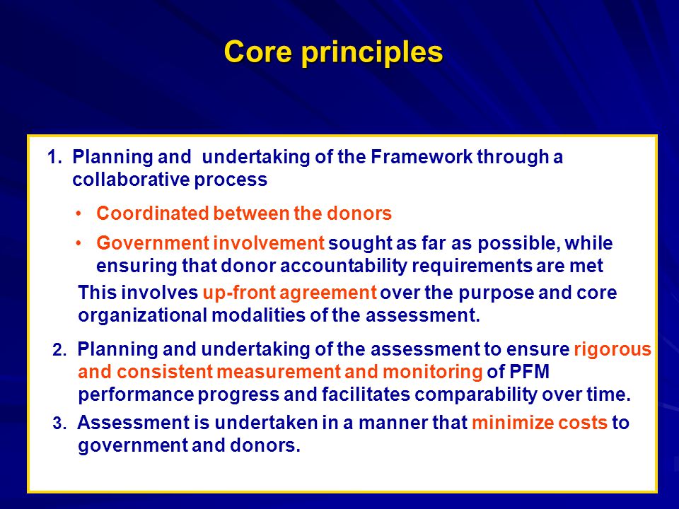 Core principles 1.Planning and undertaking of the Framework through a collaborative process Coordinated between the donors Government involvement sought as far as possible, while ensuring that donor accountability requirements are met This involves up-front agreement over the purpose and core organizational modalities of the assessment.