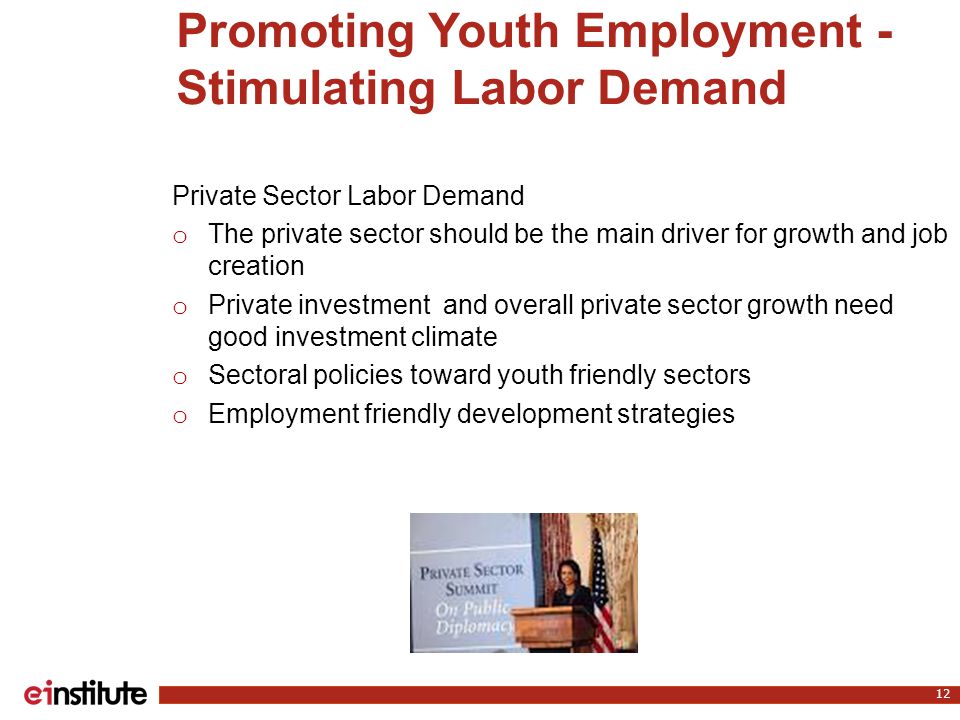 Promoting Youth Employment - Stimulating Labor Demand 12 Private Sector Labor Demand o The private sector should be the main driver for growth and job creation o Private investment and overall private sector growth need good investment climate o Sectoral policies toward youth friendly sectors o Employment friendly development strategies