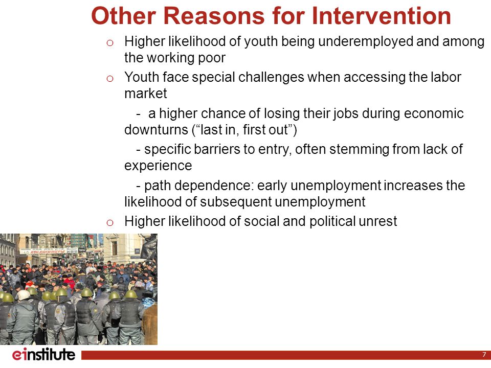 o Higher likelihood of youth being underemployed and among the working poor o Youth face special challenges when accessing the labor market - a higher chance of losing their jobs during economic downturns ( last in, first out ) - specific barriers to entry, often stemming from lack of experience - path dependence: early unemployment increases the likelihood of subsequent unemployment o Higher likelihood of social and political unrest 7 Other Reasons for Intervention