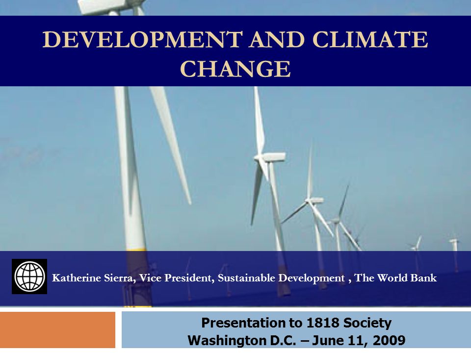 DEVELOPMENT AND CLIMATE CHANGE Katherine Sierra, Vice President, Sustainable Development, The World Bank Presentation to 1818 Society Washington D.C.