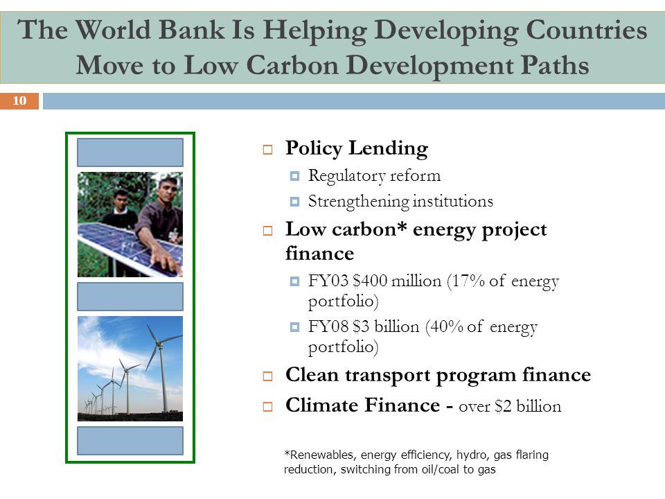The World Bank Is Helping Developing Countries Move to Low Carbon Development Paths  Policy Lending  Regulatory reform  Strengthening institutions  Low carbon* energy project finance  FY03 $400 million (17% of energy portfolio)  FY08 $3 billion (40% of energy portfolio)  Clean transport program finance  Climate Finance - over $2 billion 10 *Renewables, energy efficiency, hydro, gas flaring reduction, switching from oil/coal to gas