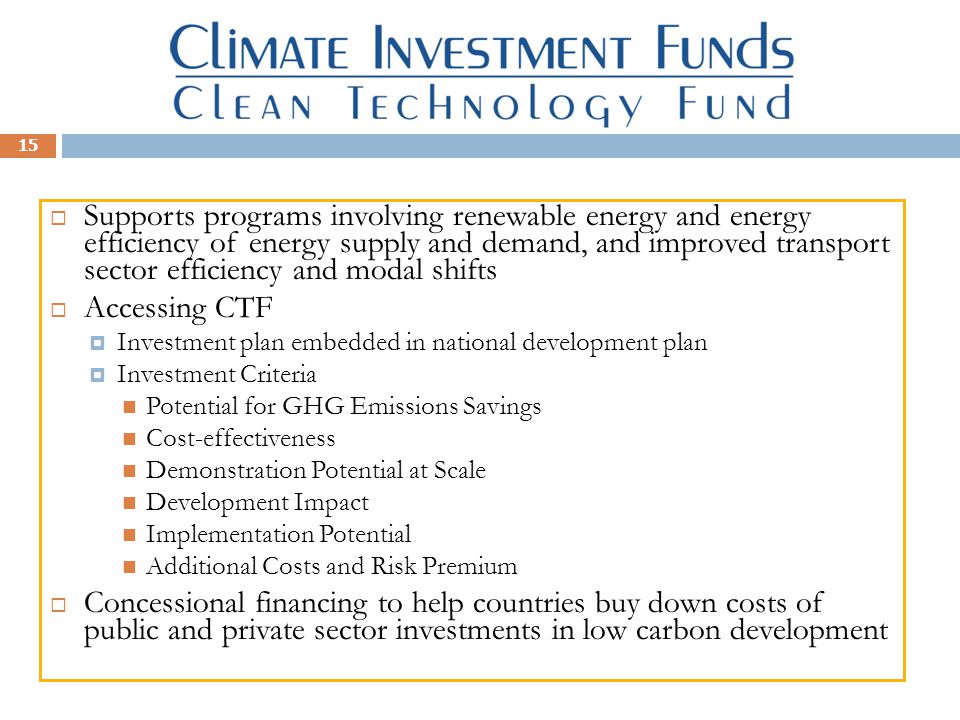 15  Supports programs involving renewable energy and energy efficiency of energy supply and demand, and improved transport sector efficiency and modal shifts  Accessing CTF  Investment plan embedded in national development plan  Investment Criteria Potential for GHG Emissions Savings Cost-effectiveness Demonstration Potential at Scale Development Impact Implementation Potential Additional Costs and Risk Premium  Concessional financing to help countries buy down costs of public and private sector investments in low carbon development
