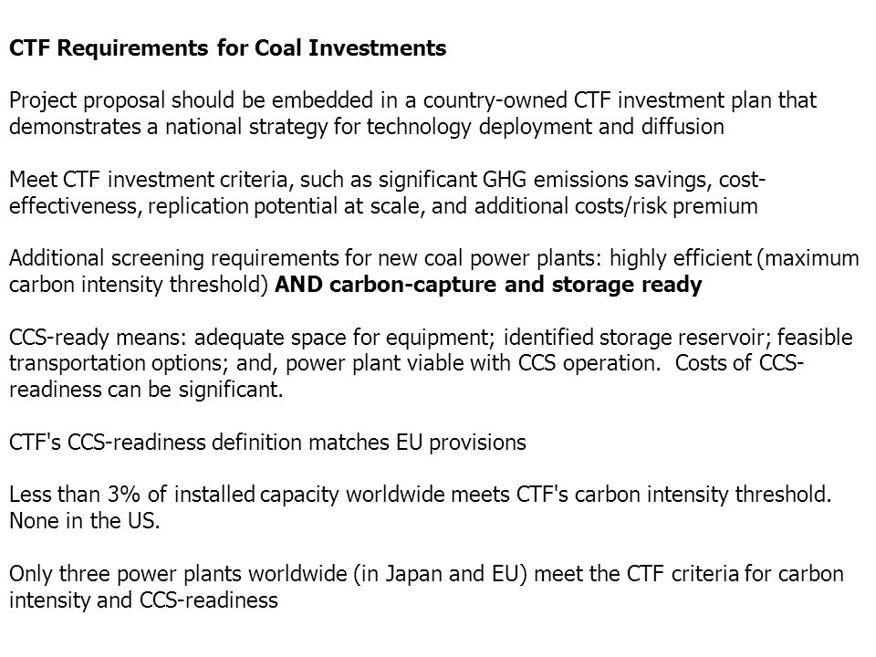 CTF Requirements for Coal Investments Project proposal should be embedded in a country-owned CTF investment plan that demonstrates a national strategy for technology deployment and diffusion Meet CTF investment criteria, such as significant GHG emissions savings, cost- effectiveness, replication potential at scale, and additional costs/risk premium Additional screening requirements for new coal power plants: highly efficient (maximum carbon intensity threshold) AND carbon-capture and storage ready CCS-ready means: adequate space for equipment; identified storage reservoir; feasible transportation options; and, power plant viable with CCS operation.