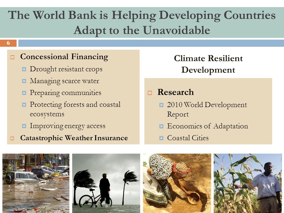 Climate Resilient Development  Concessional Financing  Drought resistant crops  Managing scarce water  Preparing communities  Protecting forests and coastal ecosystems  Improving energy access  Catastrophic Weather Insurance  Research  2010 World Development Report  Economics of Adaptation  Coastal Cities The World Bank is Helping Developing Countries Adapt to the Unavoidable 6
