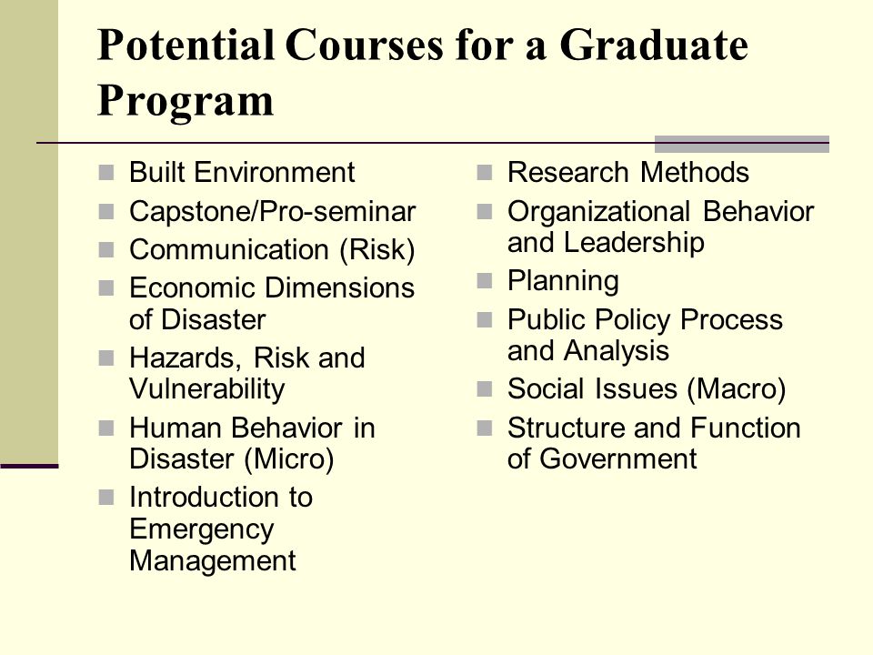 Potential Courses for a Graduate Program Built Environment Capstone/Pro-seminar Communication (Risk) Economic Dimensions of Disaster Hazards, Risk and Vulnerability Human Behavior in Disaster (Micro) Introduction to Emergency Management Research Methods Organizational Behavior and Leadership Planning Public Policy Process and Analysis Social Issues (Macro) Structure and Function of Government
