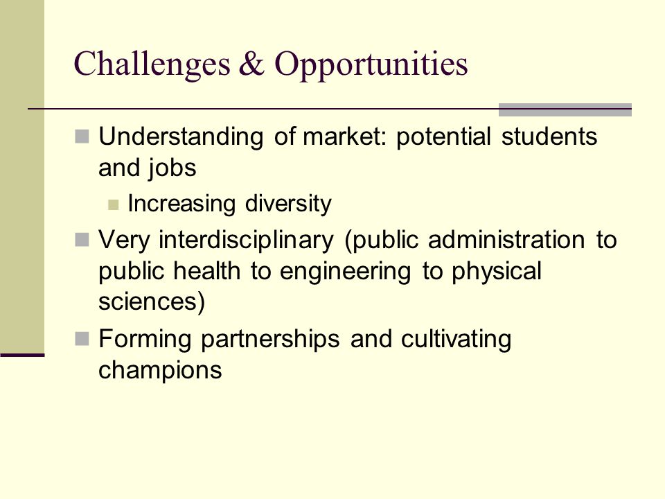 Challenges & Opportunities Understanding of market: potential students and jobs Increasing diversity Very interdisciplinary (public administration to public health to engineering to physical sciences) Forming partnerships and cultivating champions