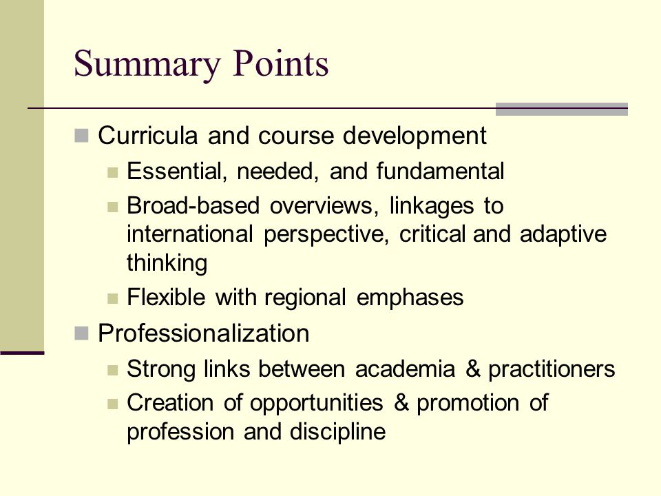 Summary Points Curricula and course development Essential, needed, and fundamental Broad-based overviews, linkages to international perspective, critical and adaptive thinking Flexible with regional emphases Professionalization Strong links between academia & practitioners Creation of opportunities & promotion of profession and discipline