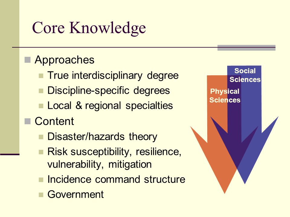 Core Knowledge Approaches True interdisciplinary degree Discipline-specific degrees Local & regional specialties Content Disaster/hazards theory Risk susceptibility, resilience, vulnerability, mitigation Incidence command structure Government Social Sciences Physical Sciences