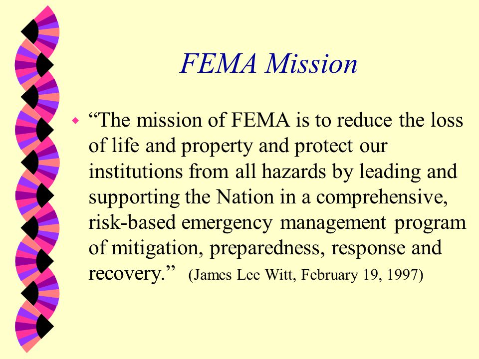 FEMA Mission w The mission of FEMA is to reduce the loss of life and property and protect our institutions from all hazards by leading and supporting the Nation in a comprehensive, risk-based emergency management program of mitigation, preparedness, response and recovery. (James Lee Witt, February 19, 1997)