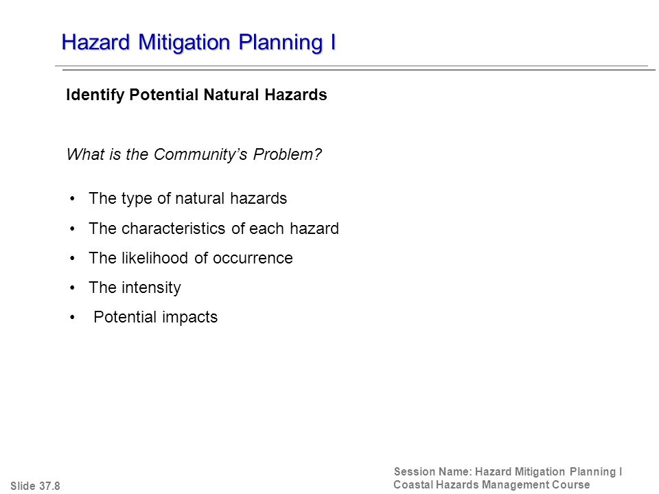Hazard Mitigation Planning I Session Name: Hazard Mitigation Planning I Coastal Hazards Management Course The type of natural hazards The characteristics of each hazard The likelihood of occurrence The intensity Potential impacts Identify Potential Natural Hazards What is the Community’s Problem.