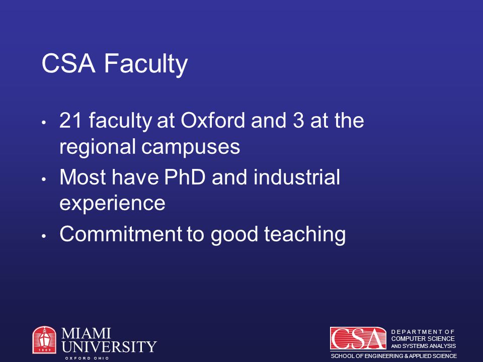 D E P A R T M E N T O F COMPUTER SCIENCE AND SYSTEMS ANALYSIS SCHOOL OF ENGINEERING & APPLIED SCIENCE O X F O R D O H I O MIAMI UNIVERSITY CSA Faculty 21 faculty at Oxford and 3 at the regional campuses Most have PhD and industrial experience Commitment to good teaching