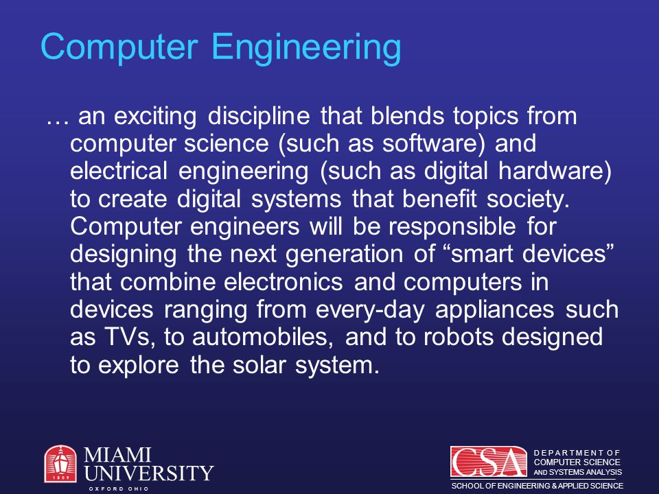 D E P A R T M E N T O F COMPUTER SCIENCE AND SYSTEMS ANALYSIS SCHOOL OF ENGINEERING & APPLIED SCIENCE O X F O R D O H I O MIAMI UNIVERSITY Computer Engineering … an exciting discipline that blends topics from computer science (such as software) and electrical engineering (such as digital hardware) to create digital systems that benefit society.