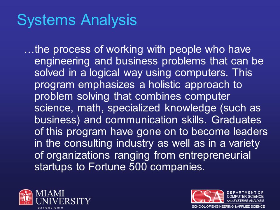 D E P A R T M E N T O F COMPUTER SCIENCE AND SYSTEMS ANALYSIS SCHOOL OF ENGINEERING & APPLIED SCIENCE O X F O R D O H I O MIAMI UNIVERSITY Systems Analysis …the process of working with people who have engineering and business problems that can be solved in a logical way using computers.