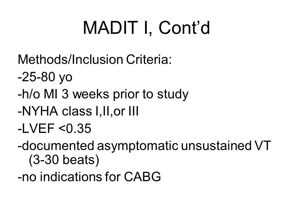 MADIT I, Cont’d Methods/Inclusion Criteria: yo -h/o MI 3 weeks prior to study -NYHA class I,II,or III -LVEF <0.35 -documented asymptomatic unsustained VT (3-30 beats) -no indications for CABG