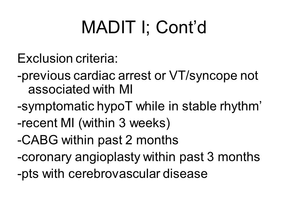 MADIT I; Cont’d Exclusion criteria: -previous cardiac arrest or VT/syncope not associated with MI -symptomatic hypoT while in stable rhythm’ -recent MI (within 3 weeks) -CABG within past 2 months -coronary angioplasty within past 3 months -pts with cerebrovascular disease
