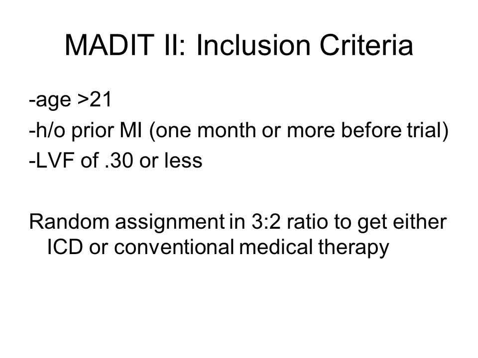 MADIT II: Inclusion Criteria -age >21 -h/o prior MI (one month or more before trial) -LVF of.30 or less Random assignment in 3:2 ratio to get either ICD or conventional medical therapy