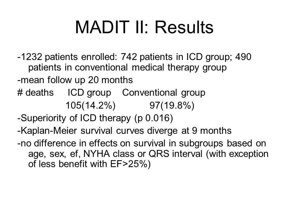 MADIT II: Results patients enrolled: 742 patients in ICD group; 490 patients in conventional medical therapy group -mean follow up 20 months # deaths ICD group Conventional group 105(14.2%) 97(19.8%) -Superiority of ICD therapy (p 0.016) -Kaplan-Meier survival curves diverge at 9 months -no difference in effects on survival in subgroups based on age, sex, ef, NYHA class or QRS interval (with exception of less benefit with EF>25%)