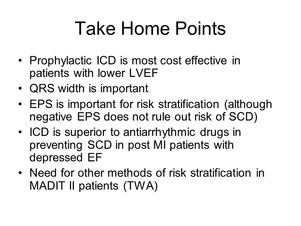Take Home Points Prophylactic ICD is most cost effective in patients with lower LVEF QRS width is important EPS is important for risk stratification (although negative EPS does not rule out risk of SCD) ICD is superior to antiarrhythmic drugs in preventing SCD in post MI patients with depressed EF Need for other methods of risk stratification in MADIT II patients (TWA)