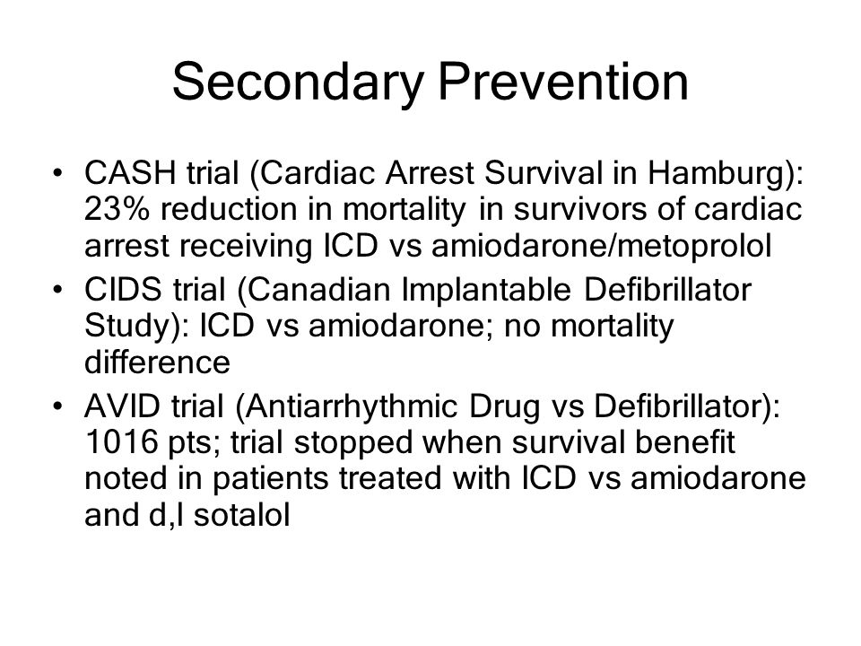 Secondary Prevention CASH trial (Cardiac Arrest Survival in Hamburg): 23% reduction in mortality in survivors of cardiac arrest receiving ICD vs amiodarone/metoprolol CIDS trial (Canadian Implantable Defibrillator Study): ICD vs amiodarone; no mortality difference AVID trial (Antiarrhythmic Drug vs Defibrillator): 1016 pts; trial stopped when survival benefit noted in patients treated with ICD vs amiodarone and d,l sotalol