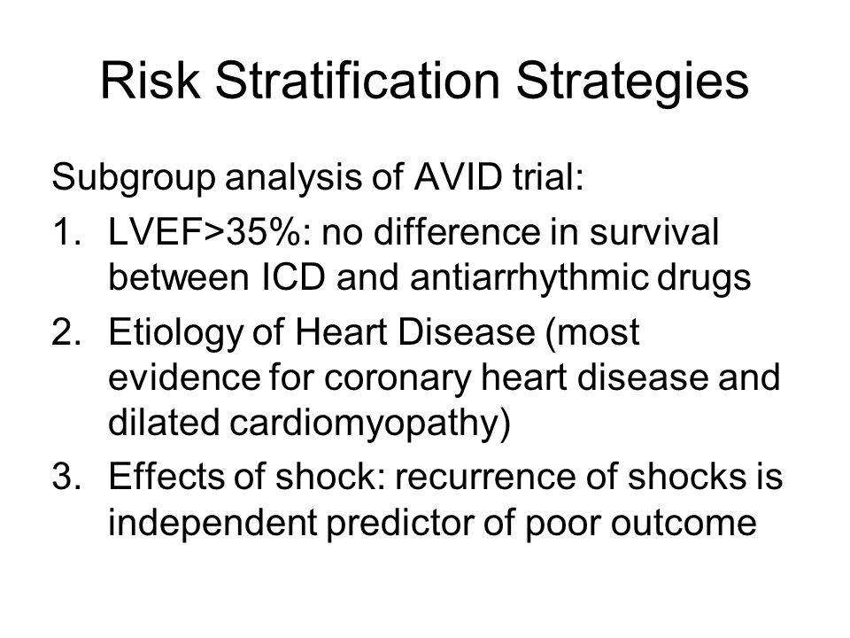 Risk Stratification Strategies Subgroup analysis of AVID trial: 1.LVEF>35%: no difference in survival between ICD and antiarrhythmic drugs 2.Etiology of Heart Disease (most evidence for coronary heart disease and dilated cardiomyopathy) 3.Effects of shock: recurrence of shocks is independent predictor of poor outcome
