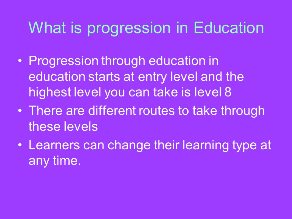 What is progression in Education Progression through education in education starts at entry level and the highest level you can take is level 8 There are different routes to take through these levels Learners can change their learning type at any time.