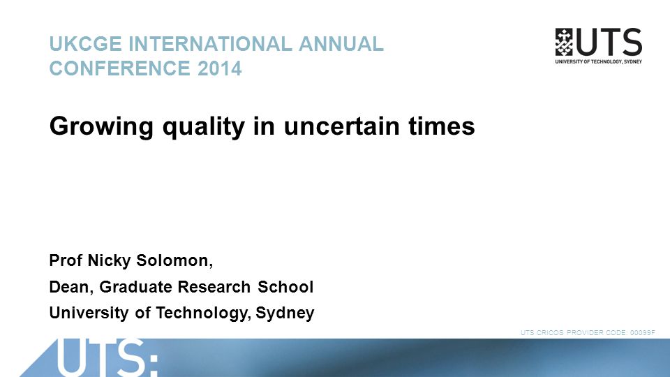 UTS CRICOS PROVIDER CODE: 00099F UKCGE INTERNATIONAL ANNUAL CONFERENCE 2014 Growing quality in uncertain times Prof Nicky Solomon, Dean, Graduate Research School University of Technology, Sydney