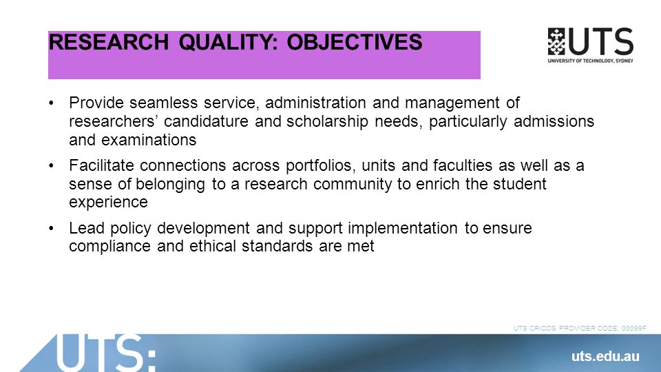 UTS CRICOS PROVIDER CODE: 00099F RESEARCH QUALITY: OBJECTIVES Provide seamless service, administration and management of researchers’ candidature and scholarship needs, particularly admissions and examinations Facilitate connections across portfolios, units and faculties as well as a sense of belonging to a research community to enrich the student experience Lead policy development and support implementation to ensure compliance and ethical standards are met uts.edu.au