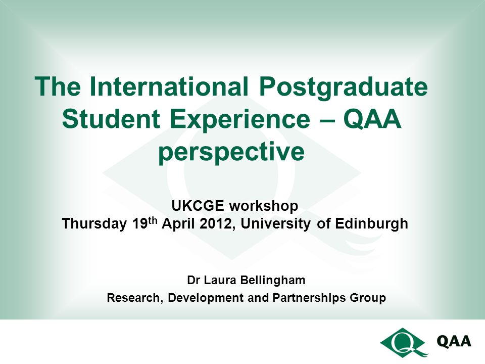 The International Postgraduate Student Experience – QAA perspective Dr Laura Bellingham Research, Development and Partnerships Group UKCGE workshop Thursday 19 th April 2012, University of Edinburgh