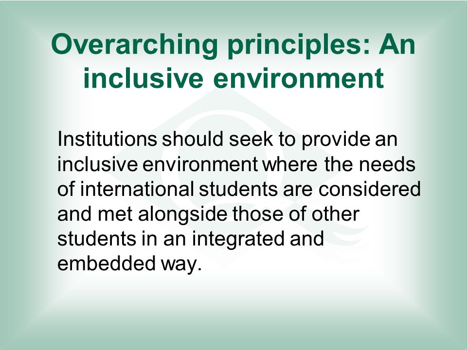 Overarching principles: An inclusive environment Institutions should seek to provide an inclusive environment where the needs of international students are considered and met alongside those of other students in an integrated and embedded way.