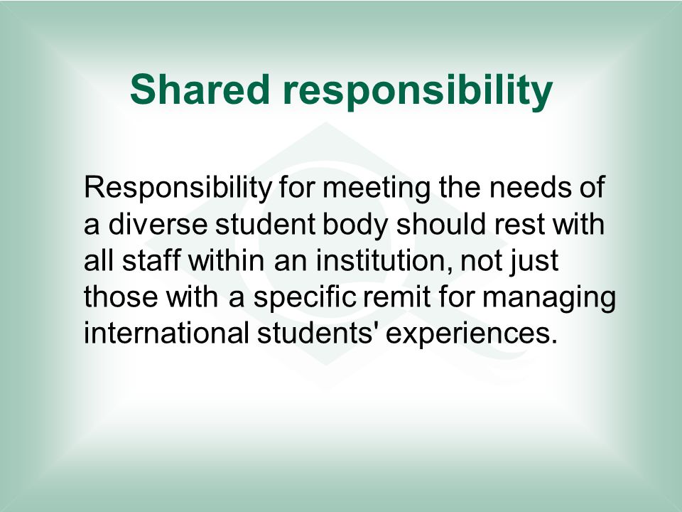 Shared responsibility Responsibility for meeting the needs of a diverse student body should rest with all staff within an institution, not just those with a specific remit for managing international students experiences.