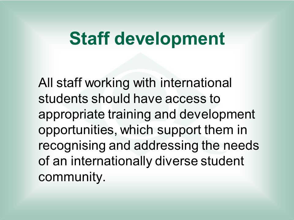 Staff development All staff working with international students should have access to appropriate training and development opportunities, which support them in recognising and addressing the needs of an internationally diverse student community.