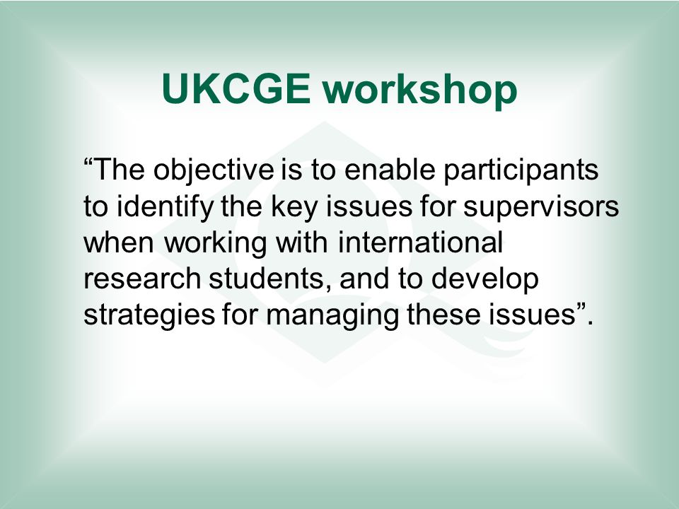 UKCGE workshop The objective is to enable participants to identify the key issues for supervisors when working with international research students, and to develop strategies for managing these issues .