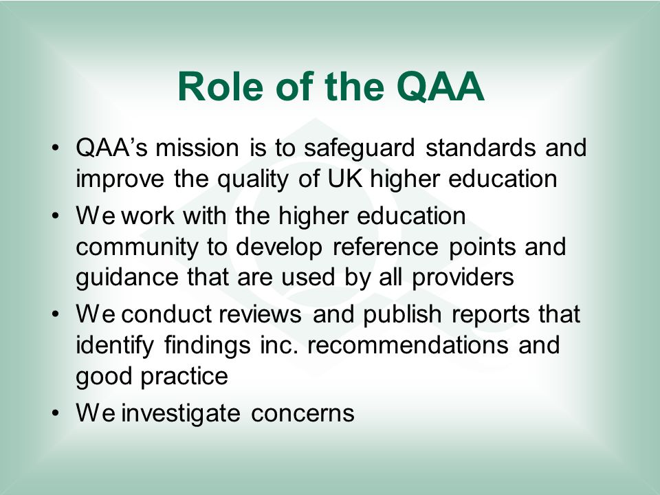 Role of the QAA QAA’s mission is to safeguard standards and improve the quality of UK higher education We work with the higher education community to develop reference points and guidance that are used by all providers We conduct reviews and publish reports that identify findings inc.