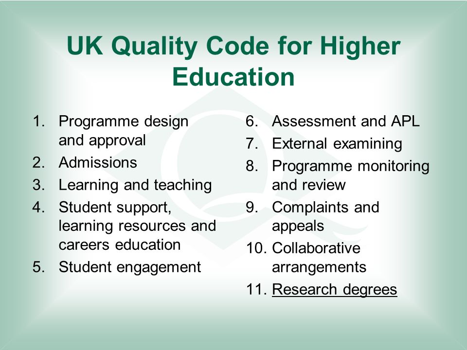 UK Quality Code for Higher Education 1.Programme design and approval 2.Admissions 3.Learning and teaching 4.Student support, learning resources and careers education 5.Student engagement 6.Assessment and APL 7.External examining 8.Programme monitoring and review 9.Complaints and appeals 10.Collaborative arrangements 11.Research degrees