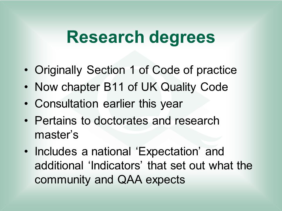 Research degrees Originally Section 1 of Code of practice Now chapter B11 of UK Quality Code Consultation earlier this year Pertains to doctorates and research master’s Includes a national ‘Expectation’ and additional ‘Indicators’ that set out what the community and QAA expects