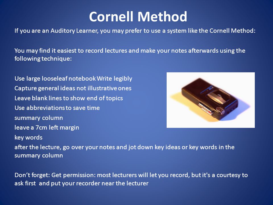 Cornell Method If you are an Auditory Learner, you may prefer to use a system like the Cornell Method: You may find it easiest to record lectures and make your notes afterwards using the following technique: Use large loose­leaf notebook Write legibly Capture general ideas not illustrative ones Leave blank lines to show end of topics Use abbreviations to save time summary column leave a 7cm left margin key words after the lecture, go over your notes and jot down key ideas or key words in the summary column Don’t forget: Get permission: most lecturers will let you record, but it s a courtesy to ask first and put your recorder near the lecturer