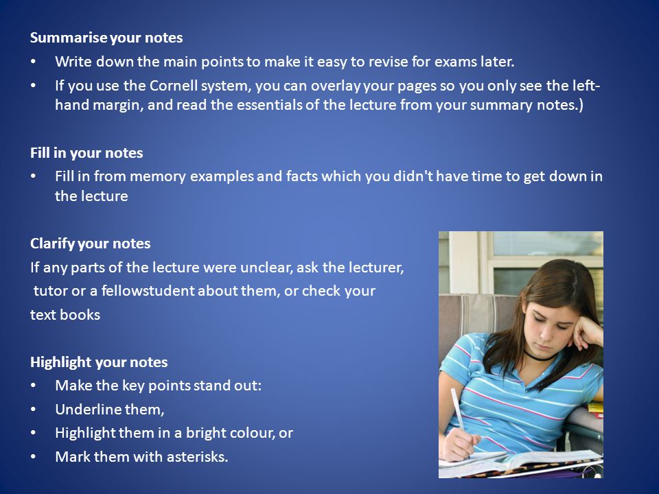 Summarise your notes Write down the main points to make it easy to revise for exams later.
