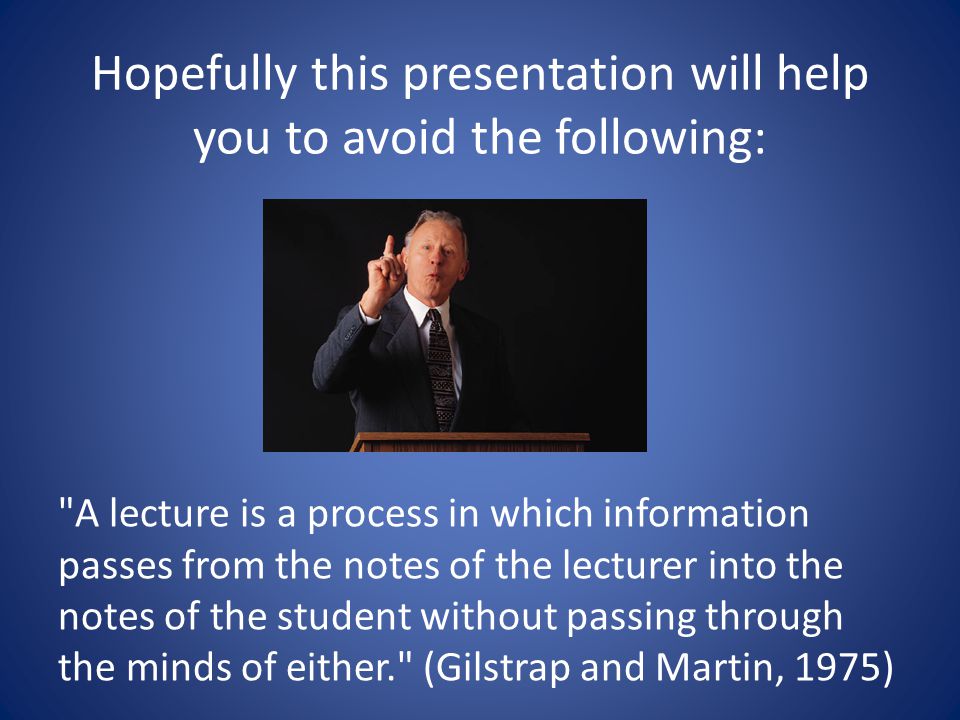 Hopefully this presentation will help you to avoid the following: A lecture is a process in which information passes from the notes of the lecturer into the notes of the student without passing through the minds of either. (Gilstrap and Martin, 1975)