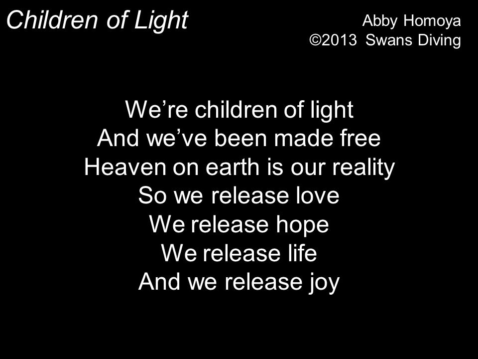 Children of Light We’re children of light And we’ve been made free Heaven on earth is our reality So we release love We release hope We release life And we release joy Abby Homoya ©2013 Swans Diving