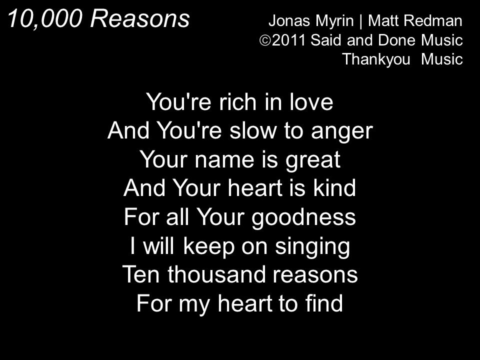 10,000 Reasons Jonas Myrin | Matt Redman  2011 Said and Done Music Thankyou Music You re rich in love And You re slow to anger Your name is great And Your heart is kind For all Your goodness I will keep on singing Ten thousand reasons For my heart to find
