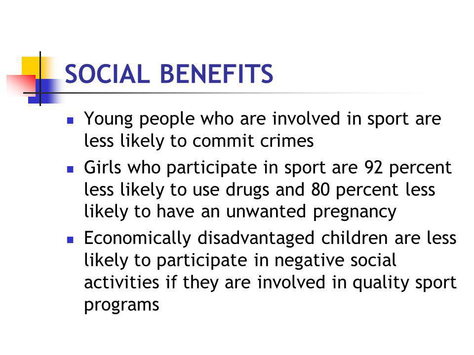 SOCIAL BENEFITS Young people who are involved in sport are less likely to commit crimes Girls who participate in sport are 92 percent less likely to use drugs and 80 percent less likely to have an unwanted pregnancy Economically disadvantaged children are less likely to participate in negative social activities if they are involved in quality sport programs